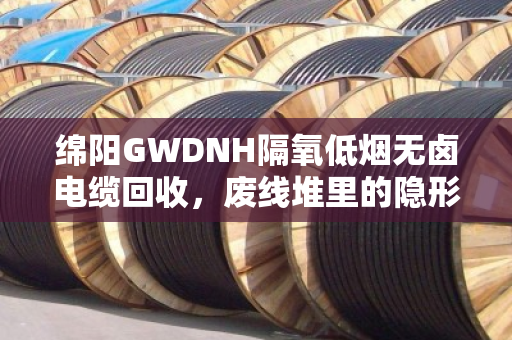 绵阳GWDNH隔氧低烟无卤电缆回收，废线堆里的隐形金矿，你处理对了吗？