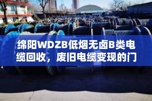 绵阳WDZB低烟无卤B类电缆回收,废旧电缆变现的门道与安心 绵阳WDZB低烟无卤B类电缆回收,废旧电缆变现的门道与安心