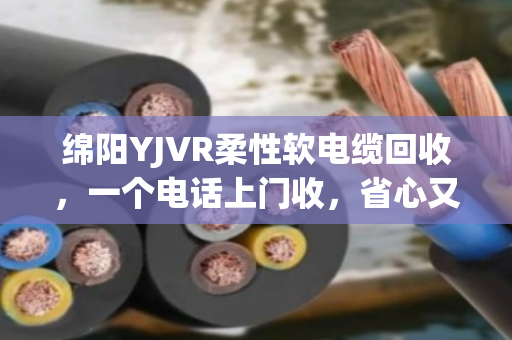 绵阳YJVR柔性软电缆回收,一个电话上门收,省心又划算的电缆变现指南 绵阳YJVR柔性软电缆回收,一个电话上门收,省心又划算的电缆变现指南