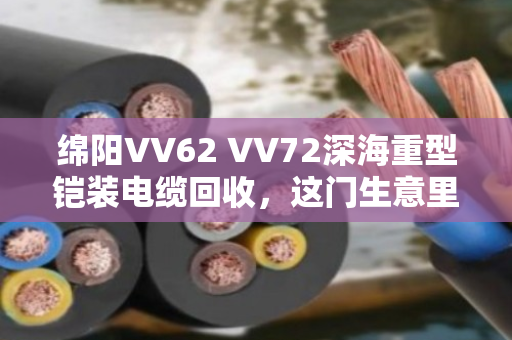 绵阳VV62 VV72深海重型铠装电缆回收，这门生意里的门道与担当