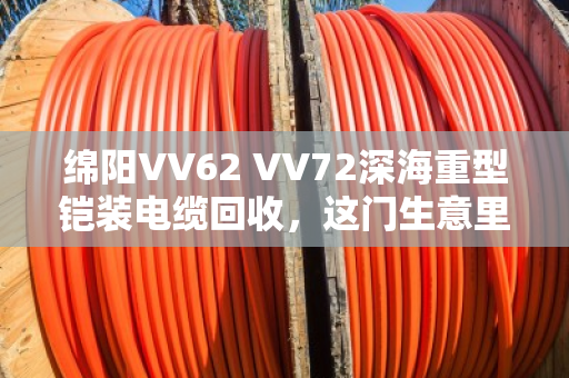 绵阳VV62 VV72深海重型铠装电缆回收，这门生意里的门道与担当