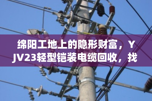 绵阳工地上的隐形财富，YJV23轻型铠装电缆回收，找对路子省心又赚钱