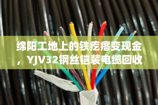绵阳工地上的铁疙瘩变现金，YJV32钢丝铠装电缆回收门道全解析