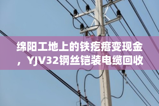绵阳工地上的铁疙瘩变现金，YJV32钢丝铠装电缆回收门道全解析