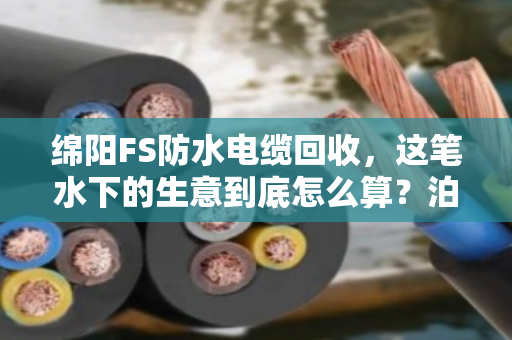 绵阳FS防水电缆回收，这笔水下的生意到底怎么算？泊祎回收手把手教你处理防水系列废旧电力电缆