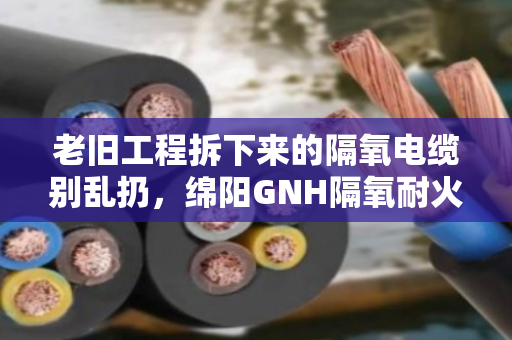 老旧工程拆下来的隔氧电缆别乱扔,绵阳GNH隔氧耐火电缆回收门道多,看完能省不少心 老旧工程拆下来的隔氧电缆别乱扔,绵阳GNH隔氧耐火电缆回收门道多,看完能省不少心