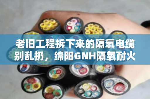 老旧工程拆下来的隔氧电缆别乱扔，绵阳GNH隔氧耐火电缆回收门道多，看完能省不少心