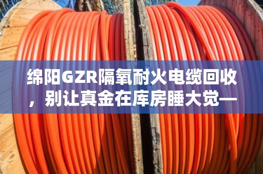 绵阳GZR隔氧耐火电缆回收,别让真金在库房睡大觉—泊祎回收帮你把它变现金 绵阳GZR隔氧耐火电缆回收,别让真金在库房睡大觉—泊祎回收帮你把它变现金