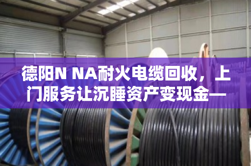 德阳N NA耐火电缆回收，上门服务让沉睡资产变现金—泊祎回收助力工程尾料高效处置