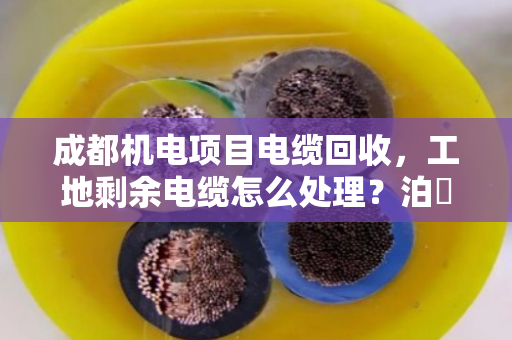 成都机电项目电缆回收,工地剩余电缆怎么处理?泊祎回收给你算笔明白账 成都机电项目电缆回收,工地剩余电缆怎么处理?泊祎回收给你算笔明白账