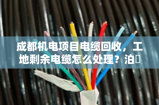 成都机电项目电缆回收,工地剩余电缆怎么处理?泊祎回收给你算笔明白账 成都机电项目电缆回收,工地剩余电缆怎么处理?泊祎回收给你算笔明白账