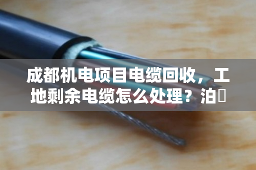 成都机电项目电缆回收，工地剩余电缆怎么处理？泊祎回收给你算笔明白账