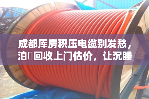 成都库房积压电缆别发愁，泊祎回收上门估价，让沉睡资产变真金白银