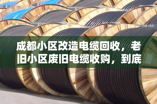 成都小区改造电缆回收，老旧小区废旧电缆收购，到底值多少钱？泊祎回收现场手记