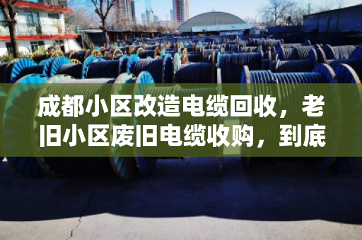 成都小区改造电缆回收，老旧小区废旧电缆收购，到底值多少钱？泊祎回收现场手记