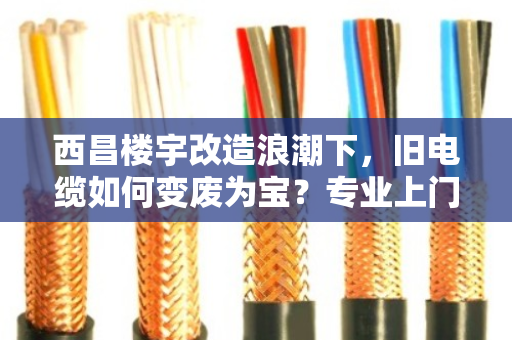 西昌楼宇改造浪潮下，旧电缆如何变废为宝？专业上门回收成刚需