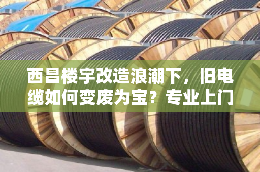 西昌楼宇改造浪潮下，旧电缆如何变废为宝？专业上门回收成刚需