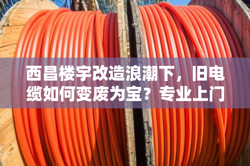 西昌楼宇改造浪潮下，旧电缆如何变废为宝？专业上门回收成刚需