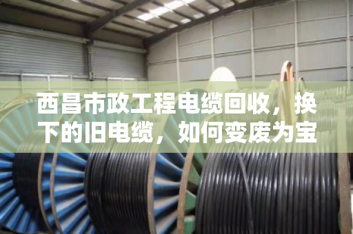 西昌市政工程电缆回收,换下的旧电缆,如何变废为宝? 西昌市政工程电缆回收,换下的旧电缆,如何变废为宝?