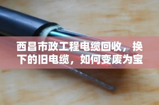 西昌市政工程电缆回收,换下的旧电缆,如何变废为宝? 西昌市政工程电缆回收,换下的旧电缆,如何变废为宝?