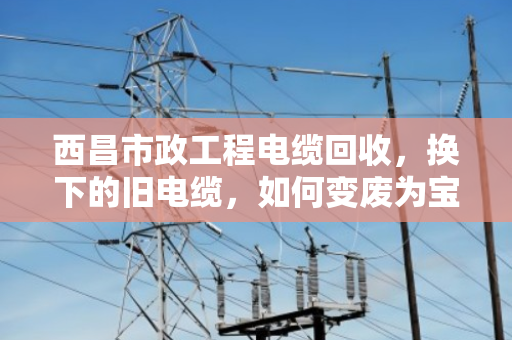 西昌市政工程电缆回收，换下的旧电缆，如何变废为宝？
