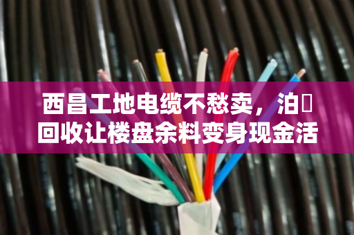 西昌工地电缆不愁卖,泊祎回收让楼盘余料变身现金活水 西昌工地电缆不愁卖,泊祎回收让楼盘余料变身现金活水