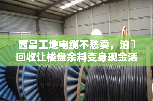 西昌工地电缆不愁卖,泊祎回收让楼盘余料变身现金活水 西昌工地电缆不愁卖,泊祎回收让楼盘余料变身现金活水