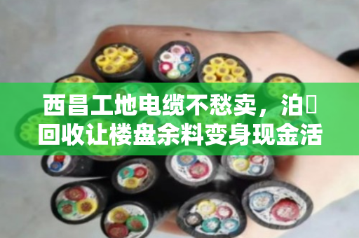 西昌工地电缆不愁卖，泊祎回收让楼盘余料变身现金活水