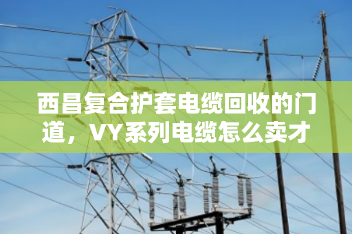 西昌复合护套电缆回收的门道，VY系列电缆怎么卖才不亏？泊祎回收给你算笔明白账