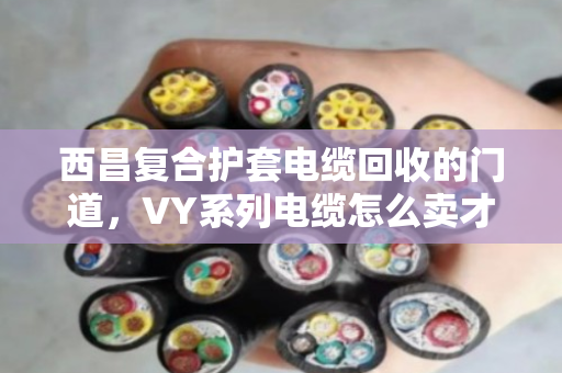 西昌复合护套电缆回收的门道，VY系列电缆怎么卖才不亏？泊祎回收给你算笔明白账