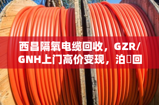 西昌隔氧电缆回收，GZR/GNH上门高价变现，泊祎回收让废线变现款