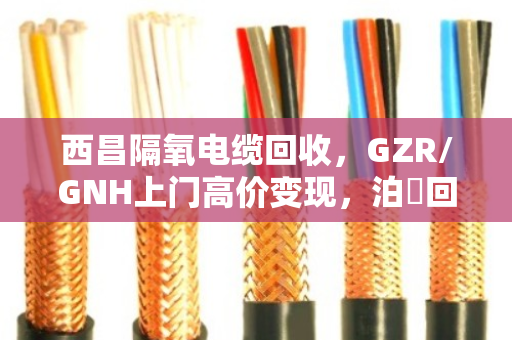 西昌隔氧电缆回收，GZR/GNH上门高价变现，泊祎回收让废线变现款