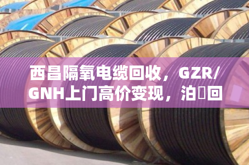 西昌隔氧电缆回收，GZR/GNH上门高价变现，泊祎回收让废线变现款