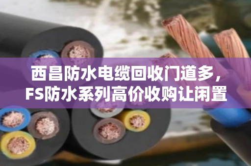 西昌防水电缆回收门道多，FS防水系列高价收购让闲置变黄金