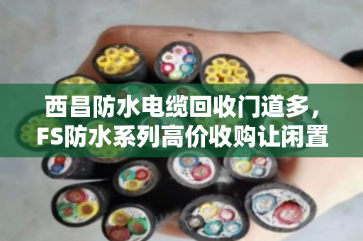 西昌防水电缆回收门道多，FS防水系列高价收购让闲置变黄金