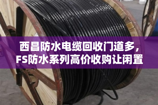 西昌防水电缆回收门道多，FS防水系列高价收购让闲置变黄金