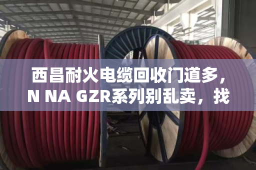 西昌耐火电缆回收门道多，N NA GZR系列别乱卖，找对路子才划算
