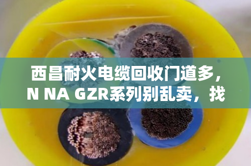 西昌耐火电缆回收门道多，N NA GZR系列别乱卖，找对路子才划算
