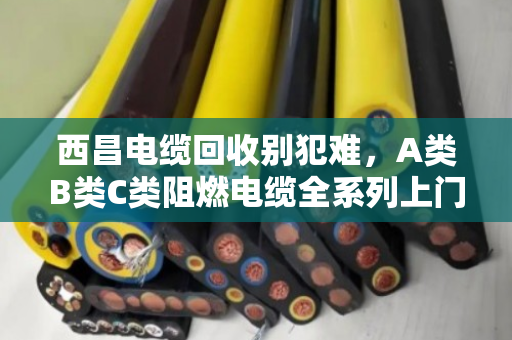 西昌电缆回收别犯难，A类B类C类阻燃电缆全系列上门收购，泊祎回收让废线变现金