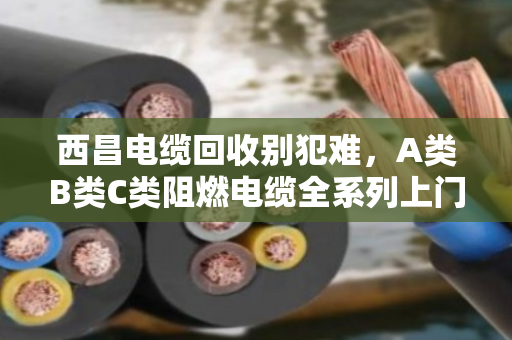 西昌电缆回收别犯难，A类B类C类阻燃电缆全系列上门收购，泊祎回收让废线变现金