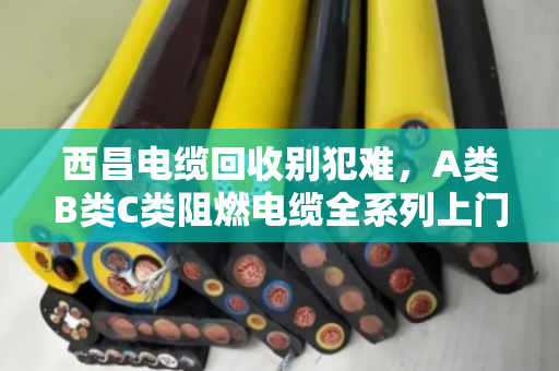 西昌电缆回收别犯难，A类B类C类阻燃电缆全系列上门收购，泊祎回收让废线变现金