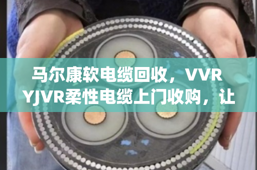 马尔康软电缆回收，VVR YJVR柔性电缆上门收购，让闲置铜芯变现金