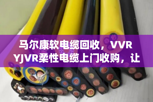 马尔康软电缆回收，VVR YJVR柔性电缆上门收购，让闲置铜芯变现金