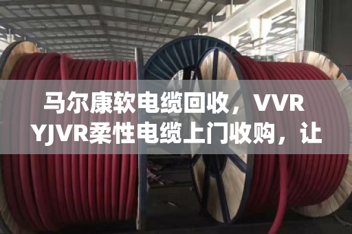 马尔康软电缆回收，VVR YJVR柔性电缆上门收购，让闲置铜芯变现金