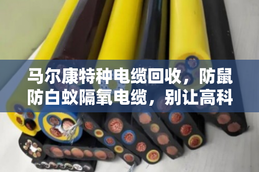 马尔康特种电缆回收，防鼠防白蚁隔氧电缆，别让高科技变成废铁价