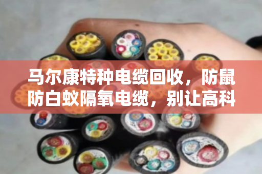 马尔康特种电缆回收，防鼠防白蚁隔氧电缆，别让高科技变成废铁价