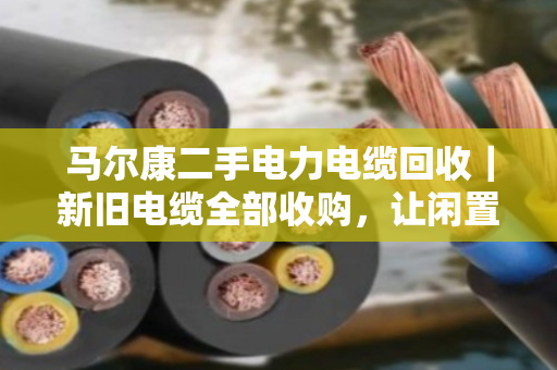马尔康二手电力电缆回收｜新旧电缆全部收购，让闲置电缆变成真金白银