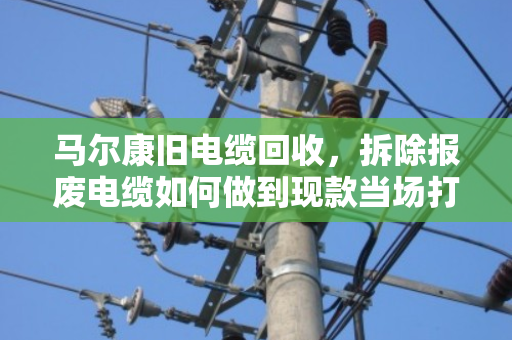 马尔康旧电缆回收，拆除报废电缆如何做到现款当场打款？泊祎回收给你实在话