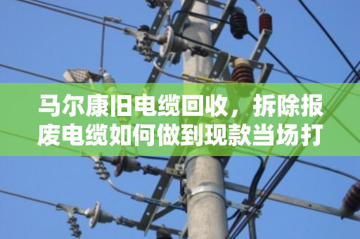 马尔康旧电缆回收，拆除报废电缆如何做到现款当场打款？泊祎回收给你实在话