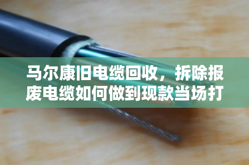 马尔康旧电缆回收，拆除报废电缆如何做到现款当场打款？泊祎回收给你实在话